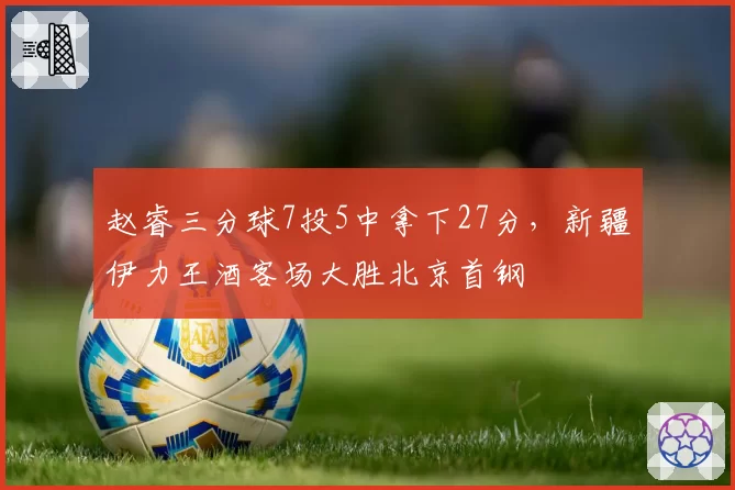 赵睿三分球7投5中拿下27分,新疆伊力王酒客场大胜北京首钢
