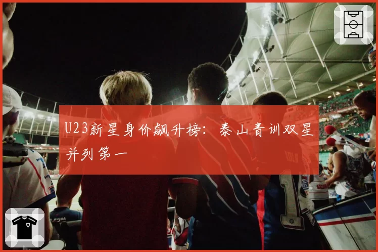U23新星身价飙升榜:泰山青训双星并列第一