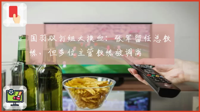 国羽双打组大换血:张军留任总教练,但多位主管教练被调离