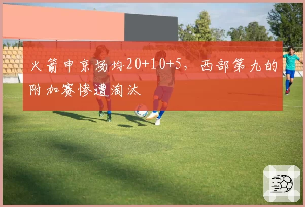 火箭申京场均20+10+5，西部第九的附加赛惨遭淘汰