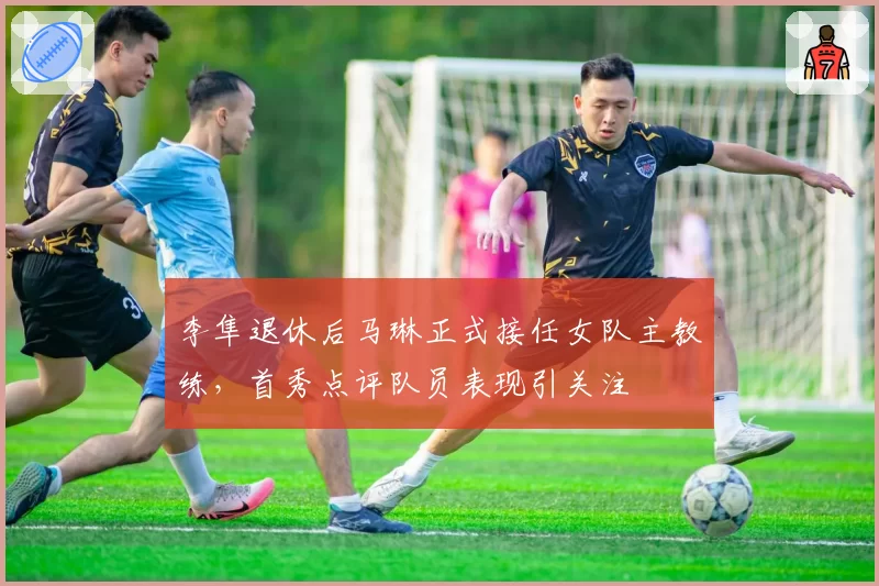 李隼退休后马琳正式接任女队主教练,首秀点评队员表现引关注