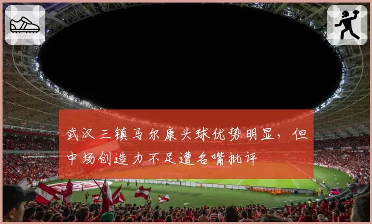 武汉三镇马尔康头球优势明显，但中场创造力不足遭名嘴批评