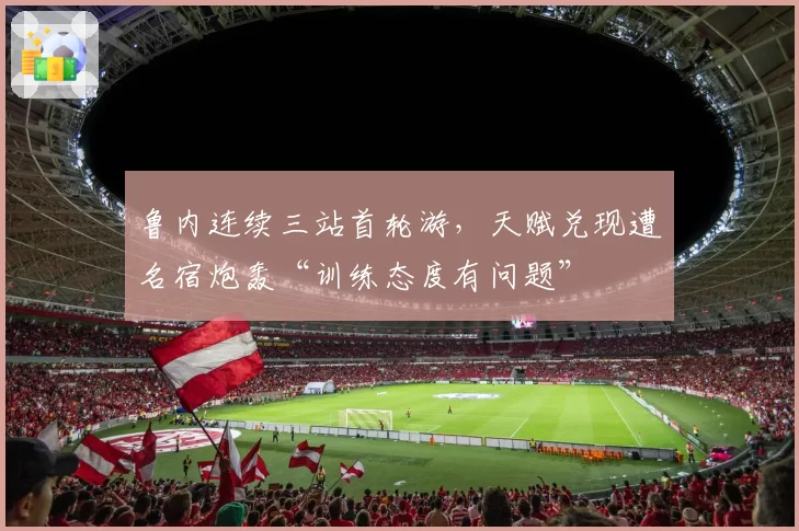 鲁内连续三站首轮游，天赋兑现遭名宿炮轰“训练态度有问题”