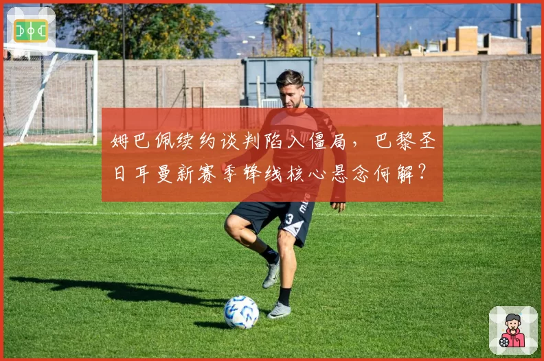 姆巴佩续约谈判陷入僵局,巴黎圣日耳曼新赛季锋线核心悬念何解?