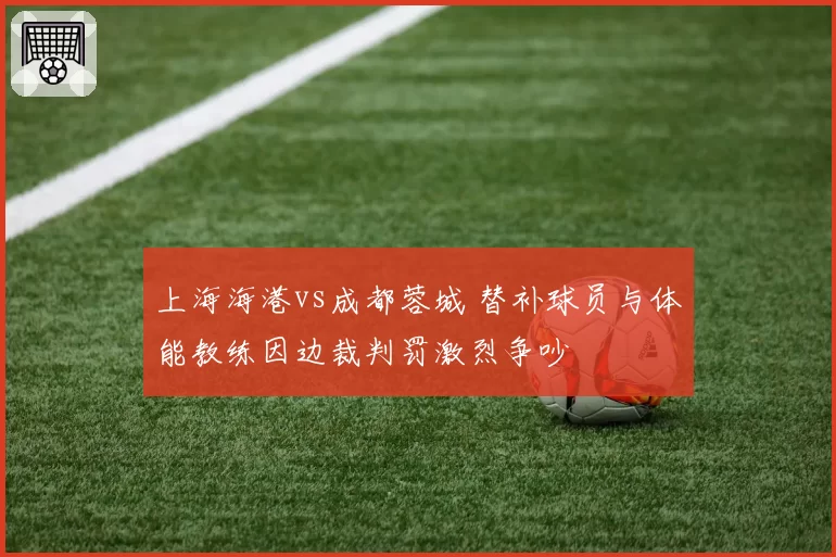 上海海港vs成都蓉城 替补球员与体能教练因边裁判罚激烈争吵