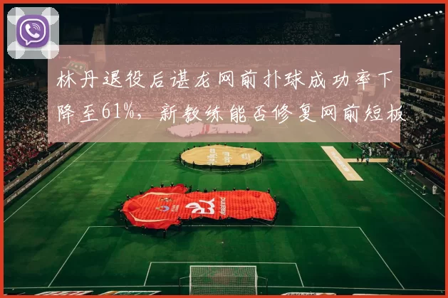 林丹退役后谌龙网前扑球成功率下降至61%,新教练能否修复网前短板?
