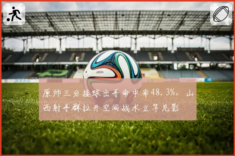 原帅三分接球出手命中率48.3%，山西射手群拉开空间战术立竿见影