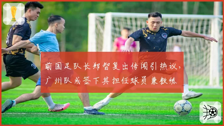 前国足队长郑智复出传闻引热议，广州队或签下其担任球员兼教练
