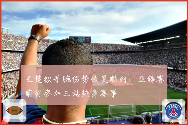 王楚钦手腕伤势恢复顺利,亚锦赛前将参加三站热身赛事