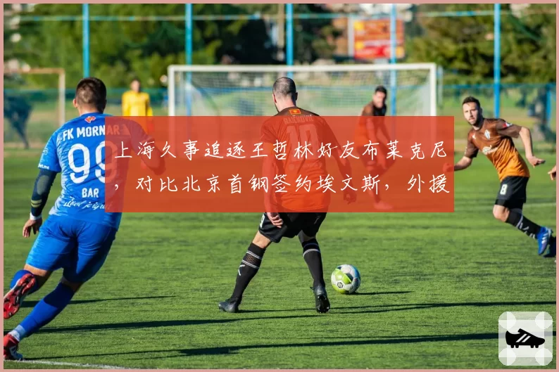 上海久事追逐王哲林好友布莱克尼，对比北京首钢签约埃文斯，外援选择思路迥异