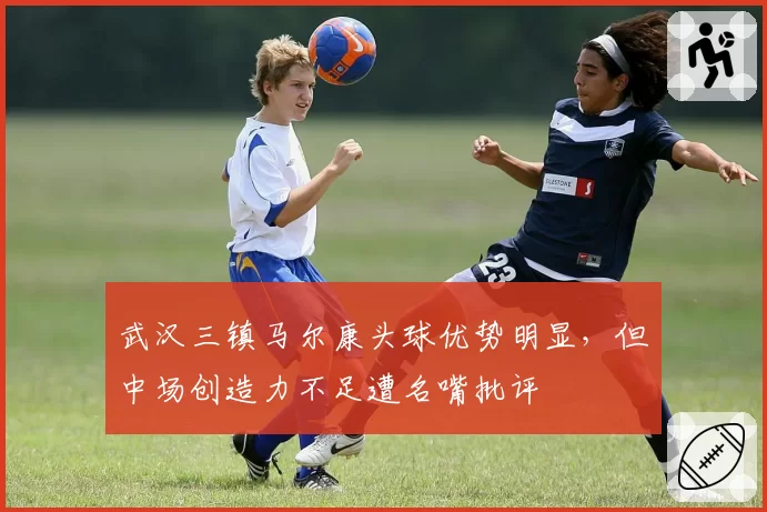 武汉三镇马尔康头球优势明显,但中场创造力不足遭名嘴批评