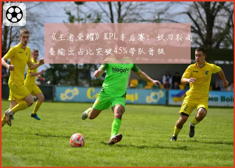 《王者荣耀》KPL季后赛:妖刀孙尚香输出占比突破45%带队晋级