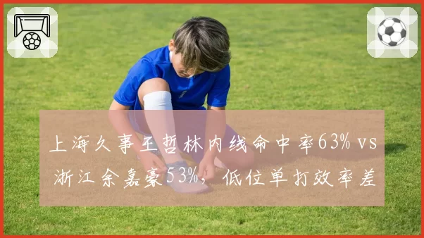 上海久事王哲林内线命中率63% vs 浙江余嘉豪53%,低位单打效率差10个百分点