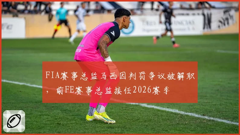 FIA赛事总监马西因判罚争议被解职，前FE赛事总监接任2026赛季
