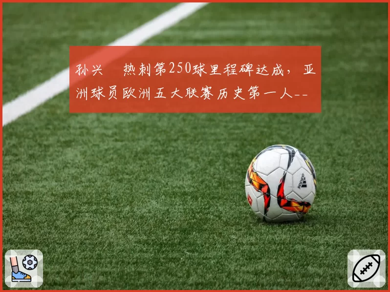 孙兴慜热刺第250球里程碑达成,亚洲球员欧洲五大联赛历史第一人__br_