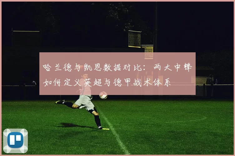 哈兰德与凯恩数据对比：两大中锋如何定义英超与德甲战术体系