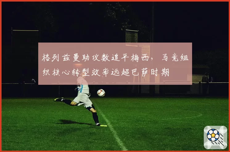 格列兹曼助攻数追平梅西，马竞组织核心转型效率远超巴萨时期