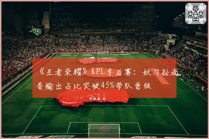 《王者荣耀》KPL季后赛：妖刀孙尚香输出占比突破45%带队晋级
