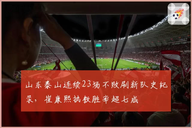 山东泰山连续23场不败刷新队史纪录，崔康熙执教胜率超七成