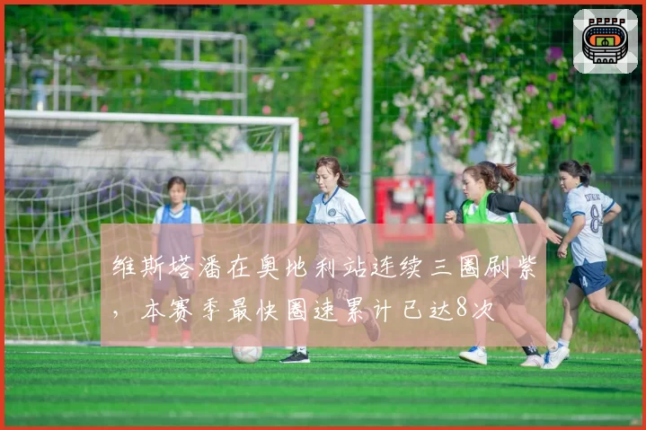维斯塔潘在奥地利站连续三圈刷紫，本赛季最快圈速累计已达8次