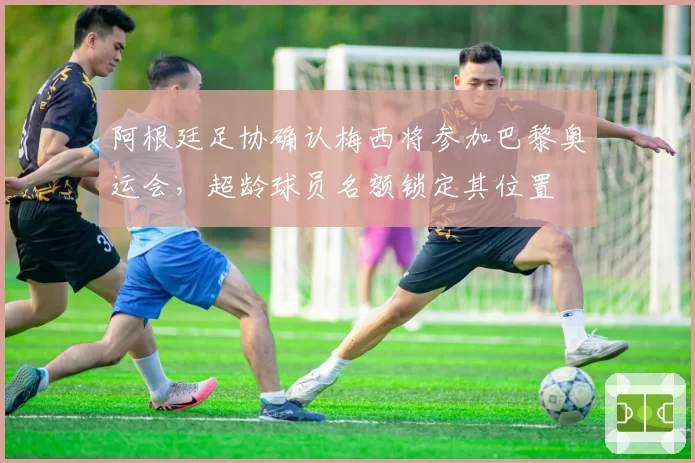 阿根廷足协确认梅西将参加巴黎奥运会，超龄球员名额锁定其位置