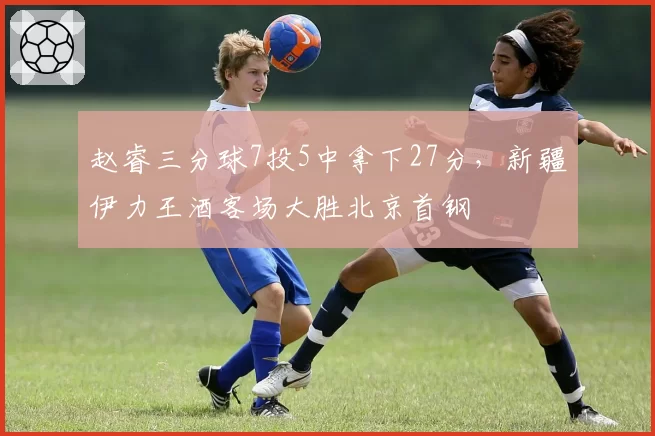 赵睿三分球7投5中拿下27分,新疆伊力王酒客场大胜北京首钢