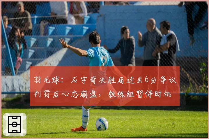 羽毛球：石宇奇决胜局连丢6分争议判罚后心态崩盘，教练组暂停时机遭质疑