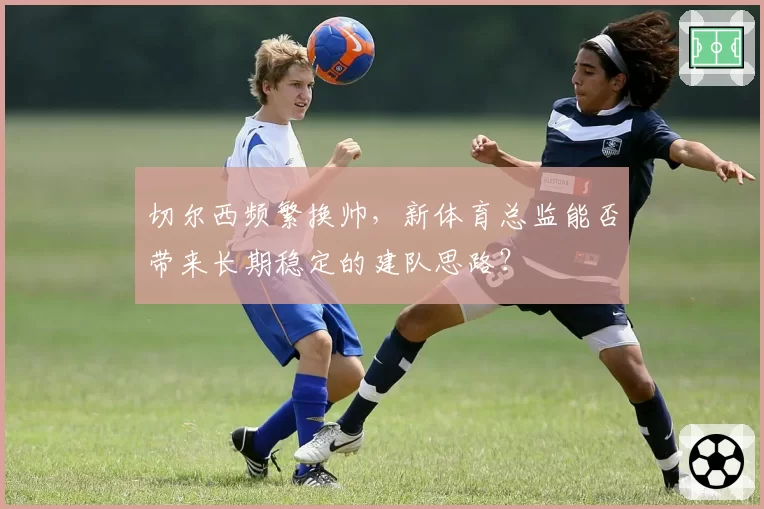 切尔西频繁换帅，新体育总监能否带来长期稳定的建队思路？