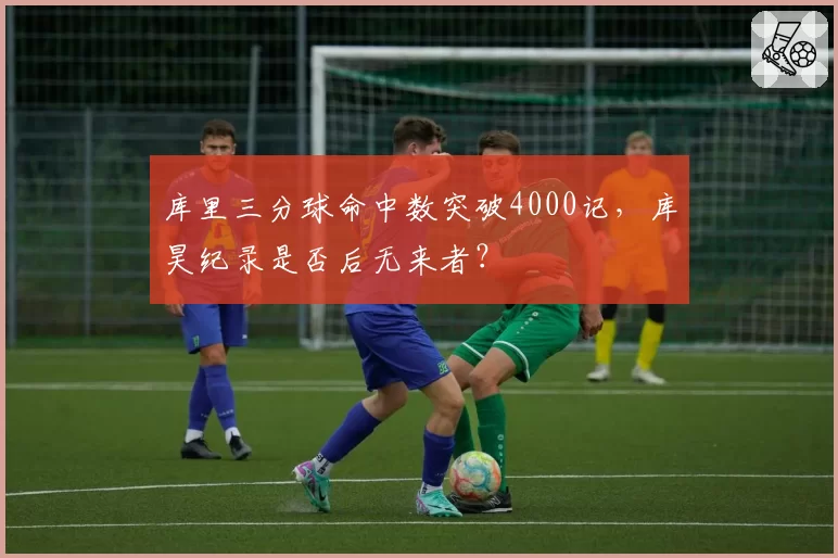 库里三分球命中数突破4000记，库昊纪录是否后无来者？