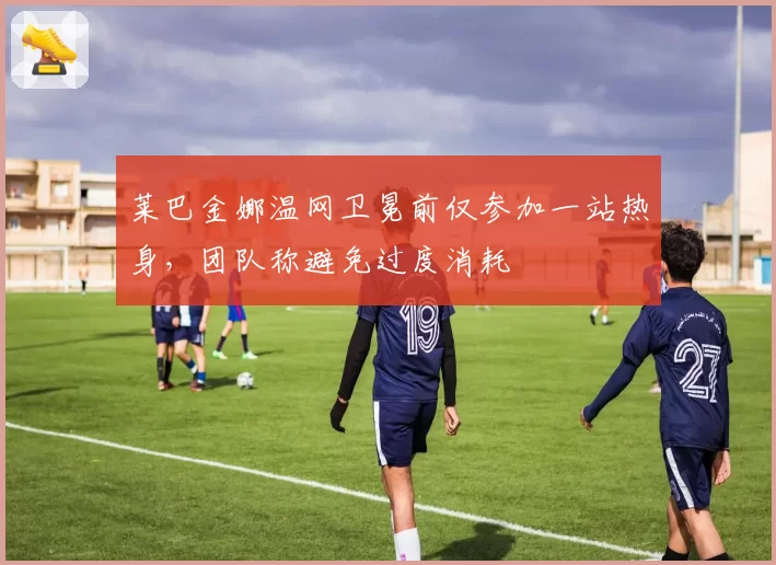 莱巴金娜温网卫冕前仅参加一站热身,团队称避免过度消耗
