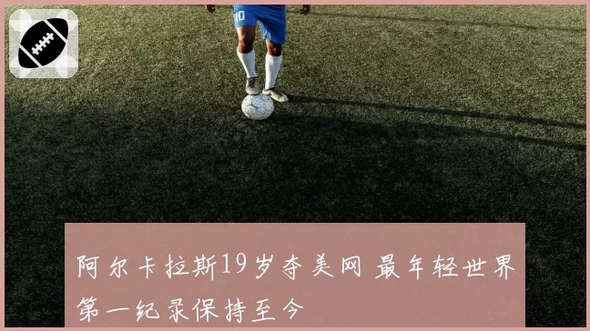 阿尔卡拉斯19岁夺美网 最年轻世界第一纪录保持至今