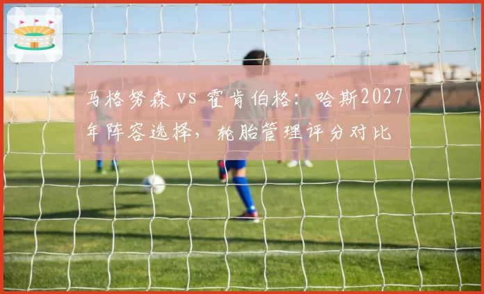 马格努森 vs 霍肯伯格:哈斯2027年阵容选择,轮胎管理评分对比