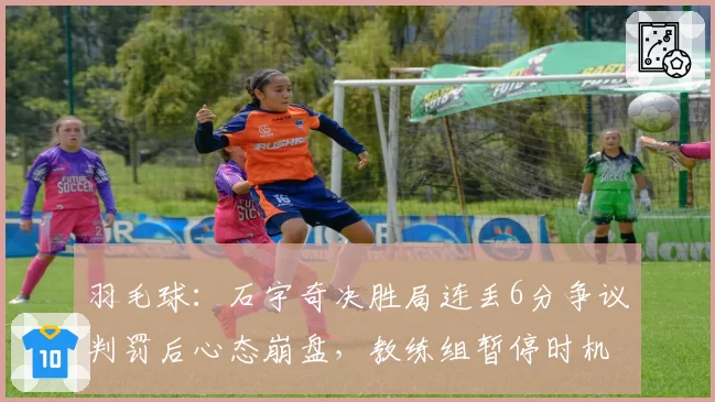 羽毛球:石宇奇决胜局连丢6分争议判罚后心态崩盘,教练组暂停时机遭质疑