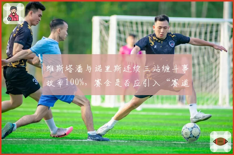 维斯塔潘与诺里斯连续三站缠斗事故率100%，赛会是否应引入“赛道宽容度”标准