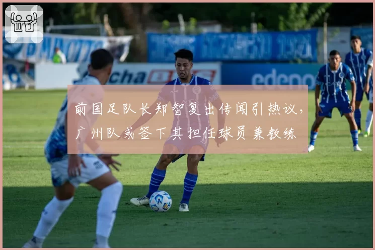前国足队长郑智复出传闻引热议,广州队或签下其担任球员兼教练