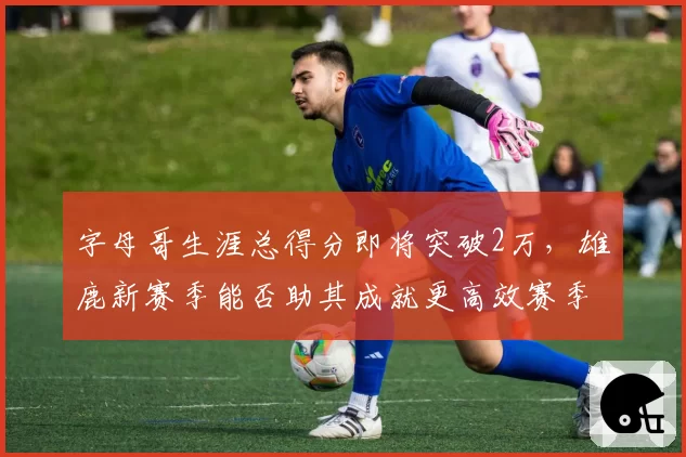 字母哥生涯总得分即将突破2万,雄鹿新赛季能否助其成就更高效赛季?