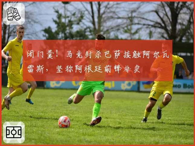 闭门羹!马竞封杀巴萨接触阿尔瓦雷斯,坚称阿根廷前锋非卖