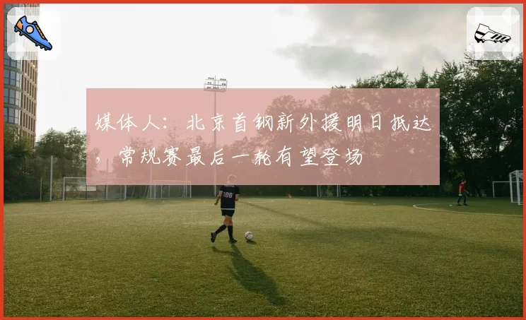 媒体人：北京首钢新外援明日抵达，常规赛最后一轮有望登场