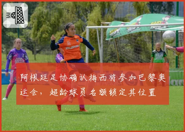 阿根廷足协确认梅西将参加巴黎奥运会，超龄球员名额锁定其位置
