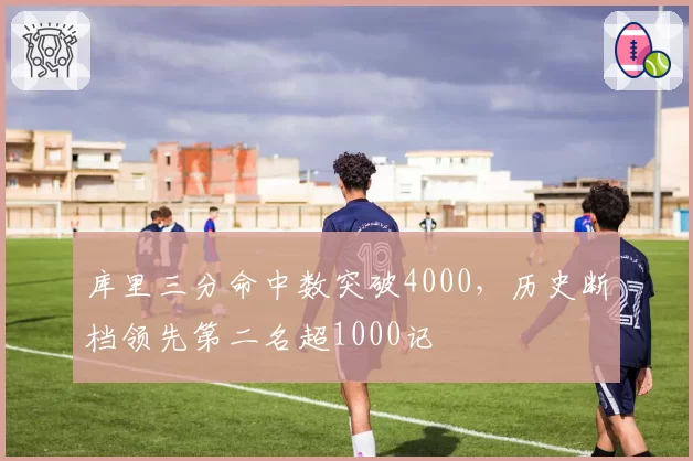 库里三分命中数突破4000，历史断档领先第二名超1000记