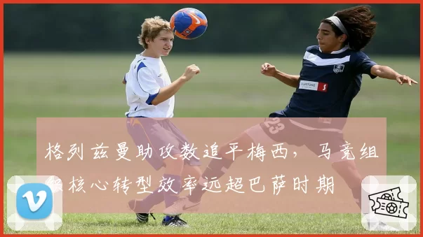 格列兹曼助攻数追平梅西，马竞组织核心转型效率远超巴萨时期