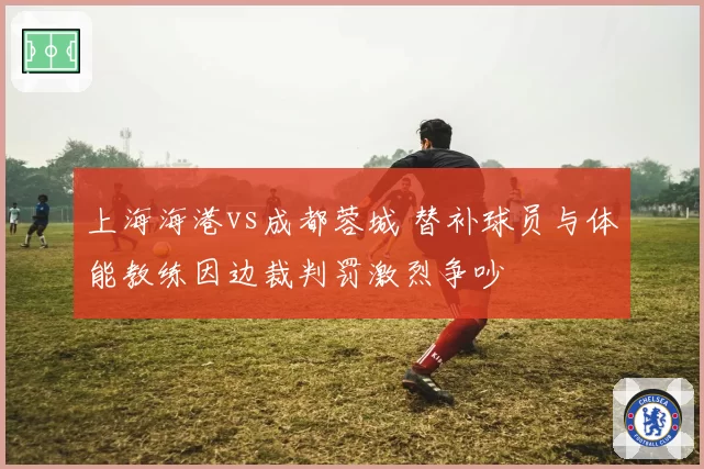 上海海港vs成都蓉城 替补球员与体能教练因边裁判罚激烈争吵
