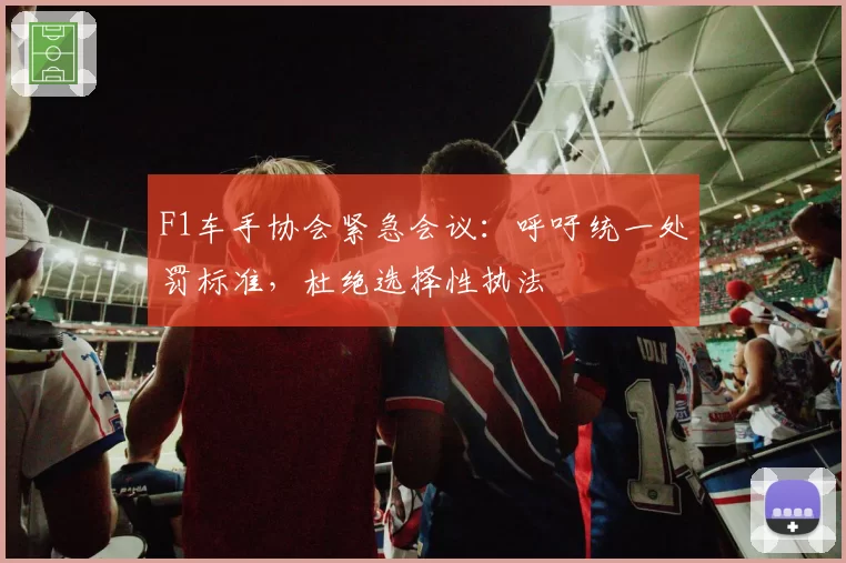 F1车手协会紧急会议：呼吁统一处罚标准，杜绝选择性执法