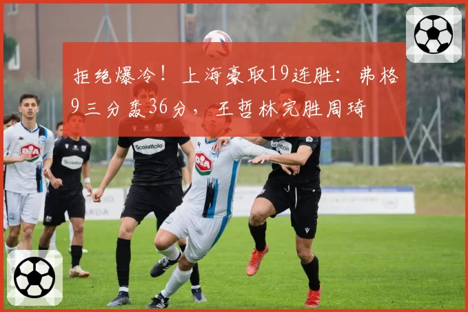 拒绝爆冷！上海豪取19连胜：弗格9三分轰36分，王哲林完胜周琦