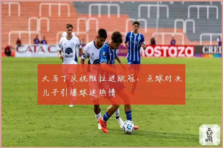 大马丁庆祝维拉进欧冠，点球对决儿子引爆球迷热情