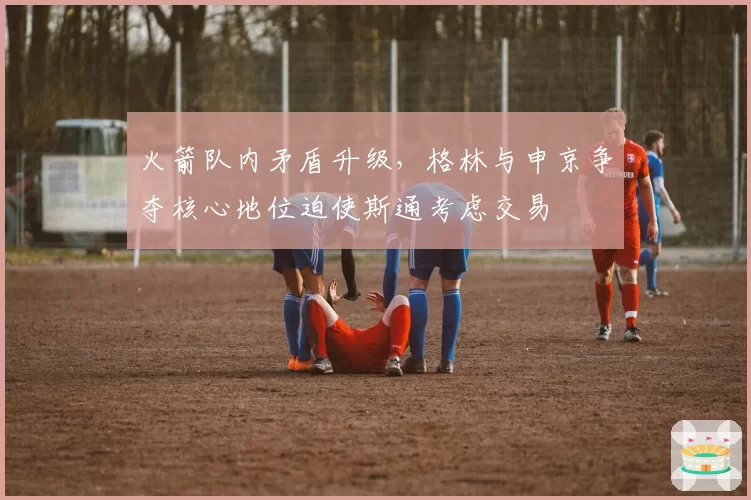 火箭队内矛盾升级，格林与申京争夺核心地位迫使斯通考虑交易