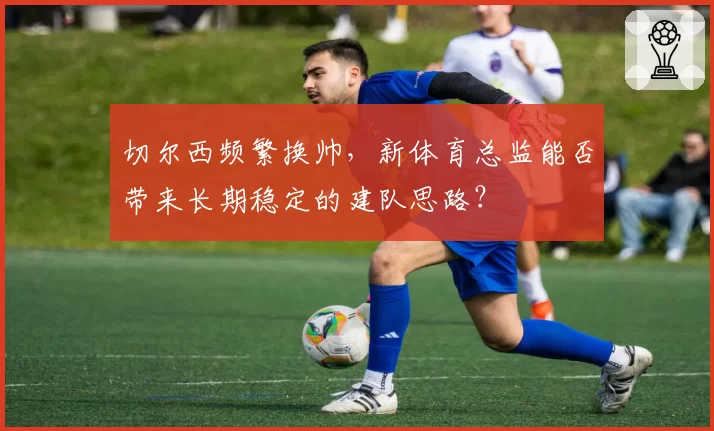 切尔西频繁换帅，新体育总监能否带来长期稳定的建队思路？