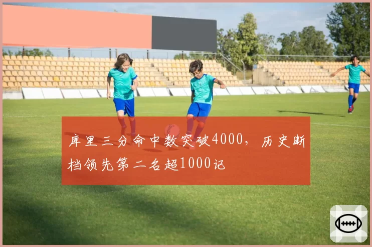 库里三分命中数突破4000，历史断档领先第二名超1000记
