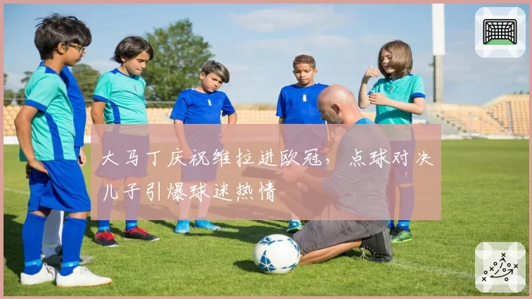 大马丁庆祝维拉进欧冠,点球对决儿子引爆球迷热情