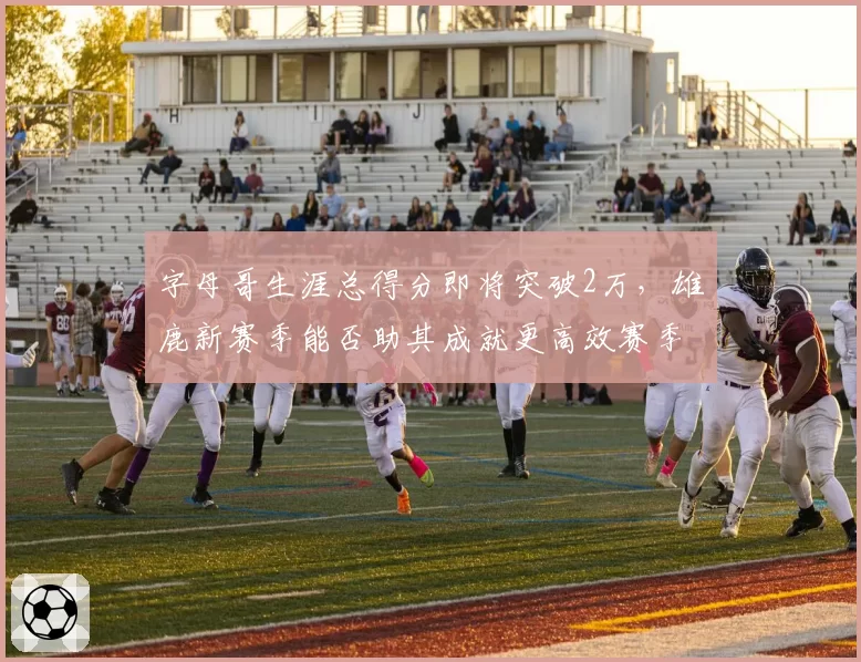 字母哥生涯总得分即将突破2万，雄鹿新赛季能否助其成就更高效赛季？
